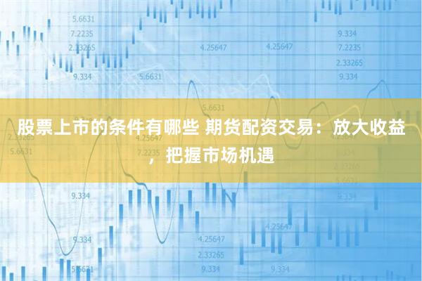 股票上市的条件有哪些 期货配资交易：放大收益，把握市场机遇