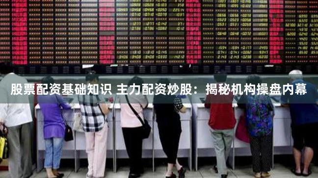 股票配资基础知识 主力配资炒股：揭秘机构操盘内幕