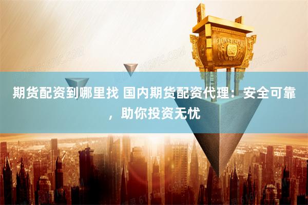 期货配资到哪里找 国内期货配资代理：安全可靠，助你投资无忧
