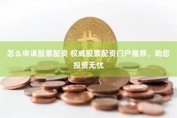 怎么申请股票配资 权威股票配资门户推荐，助您投资无忧