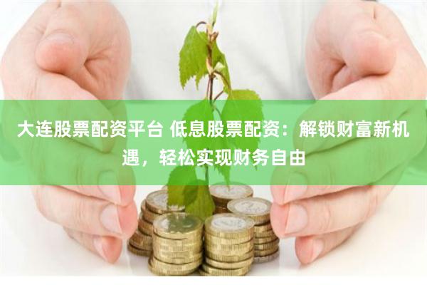 大连股票配资平台 低息股票配资：解锁财富新机遇，轻松实现财务自由
