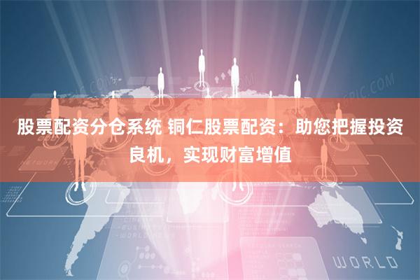 股票配资分仓系统 铜仁股票配资：助您把握投资良机，实现财富增值