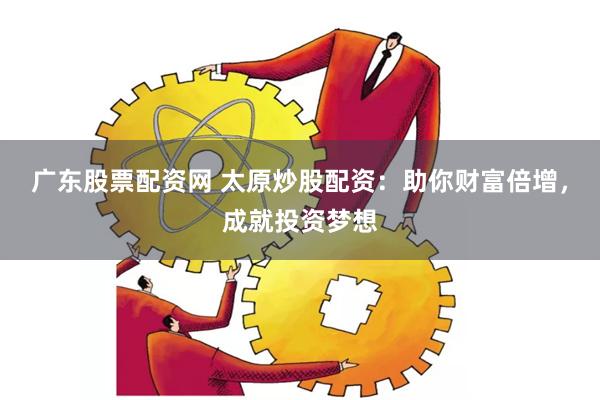 广东股票配资网 太原炒股配资：助你财富倍增，成就投资梦想