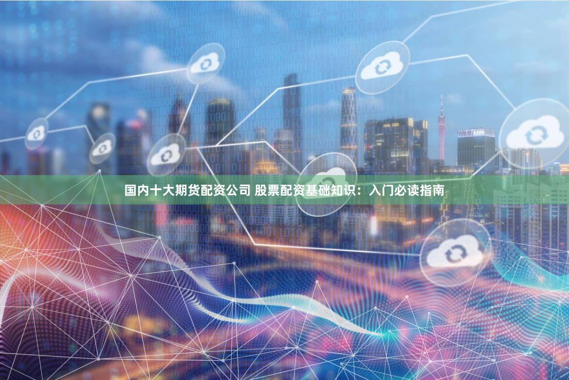 国内十大期货配资公司 股票配资基础知识：入门必读指南