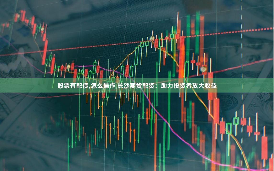 股票有配债,怎么操作 长沙期货配资：助力投资者放大收益