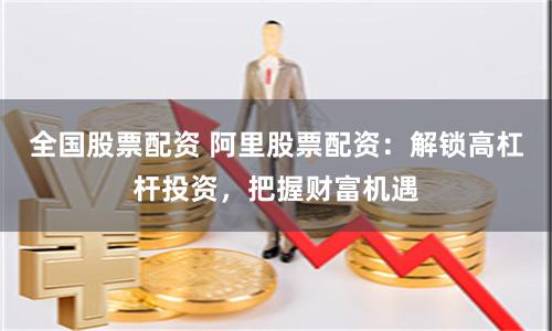全国股票配资 阿里股票配资：解锁高杠杆投资，把握财富机遇