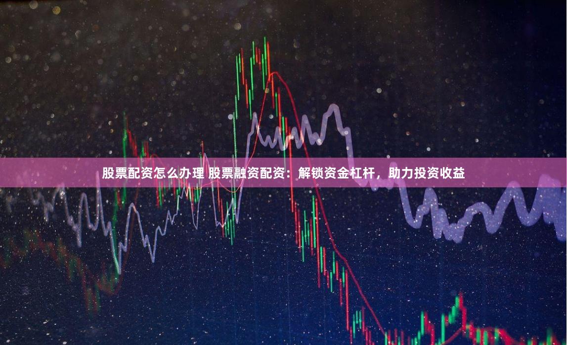 股票配资怎么办理 股票融资配资：解锁资金杠杆，助力投资收益