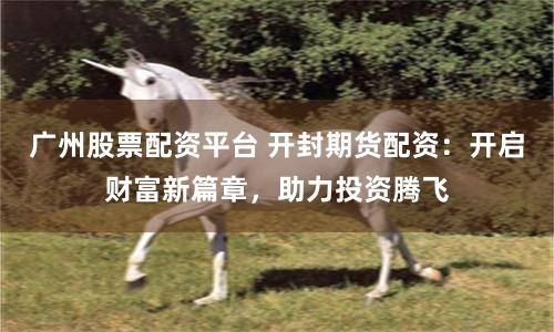广州股票配资平台 开封期货配资：开启财富新篇章，助力投资腾飞