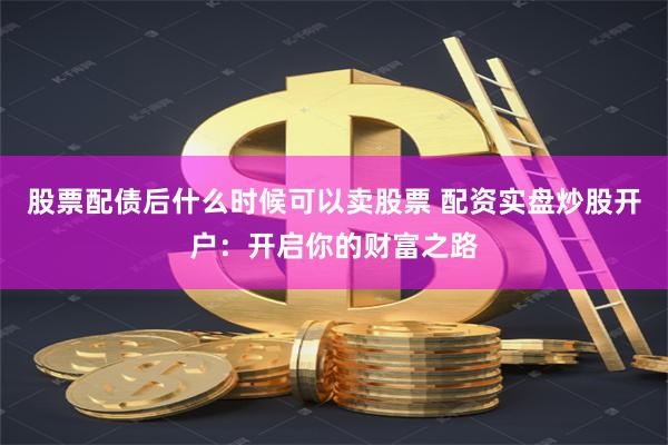 股票配债后什么时候可以卖股票 配资实盘炒股开户:开启你的财富之路