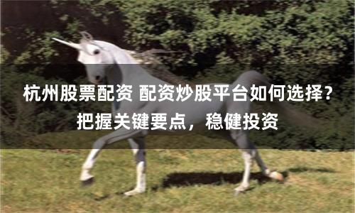 杭州股票配资 配资炒股平台如何选择？把握关键要点，稳健投资