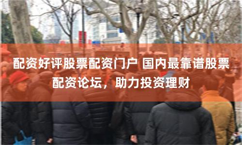 配资好评股票配资门户 国内最靠谱股票配资论坛，助力投资理财