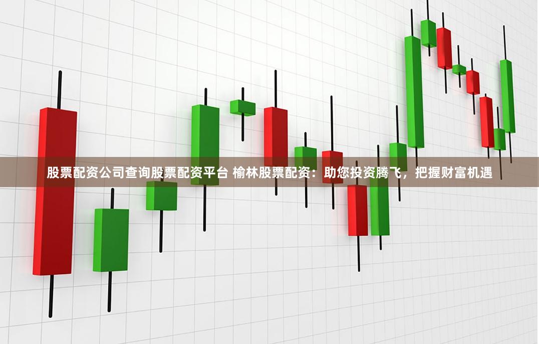 股票配资公司查询股票配资平台 榆林股票配资:助您投资腾飞,把握财富机遇