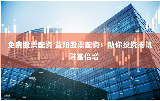 免费股票配资 益阳股票配资：助你投资扬帆，财富倍增