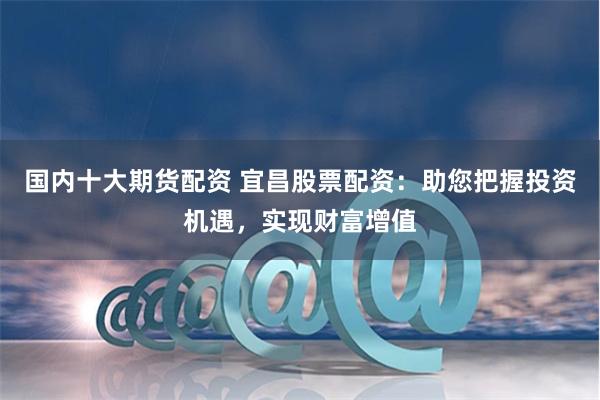国内十大期货配资 宜昌股票配资：助您把握投资机遇，实现财富增值