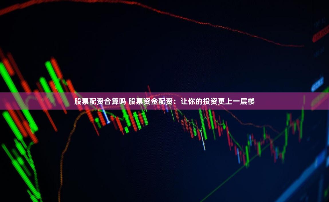 股票配资合算吗 股票资金配资：让你的投资更上一层楼