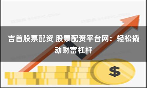 吉首股票配资 股票配资平台网：轻松撬动财富杠杆