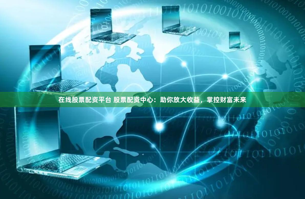 在线股票配资平台 股票配资中心：助你放大收益，掌控财富未来