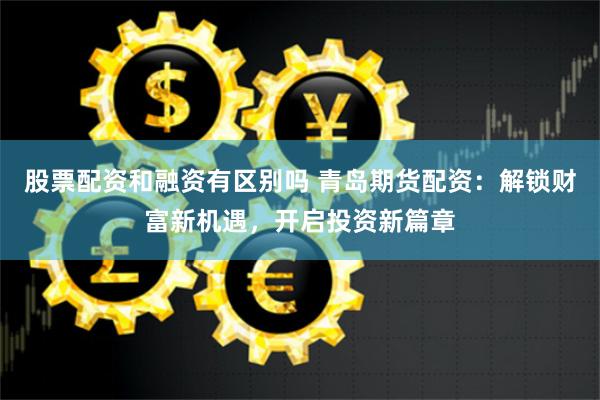 股票配资和融资有区别吗 青岛期货配资：解锁财富新机遇，开启投资新篇章