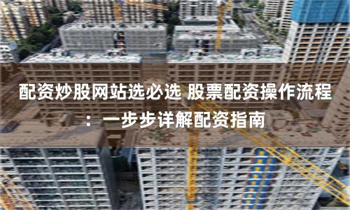 配资炒股网站选必选 股票配资操作流程:一步步详解配资指南