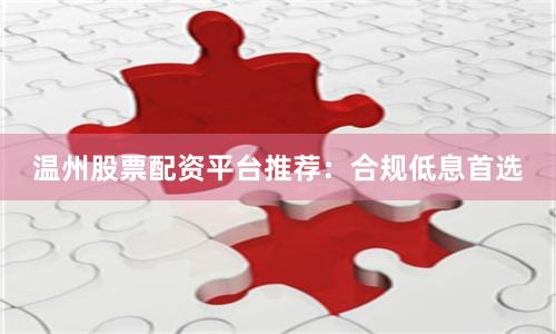 温州股票配资平台推荐：合规低息首选